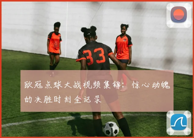 欧冠点球大战视频集锦：惊心动魄的决胜时刻全记录