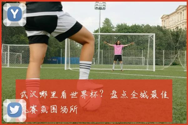 武汉哪里看世界杯？盘点全城最佳观赛氛围场所