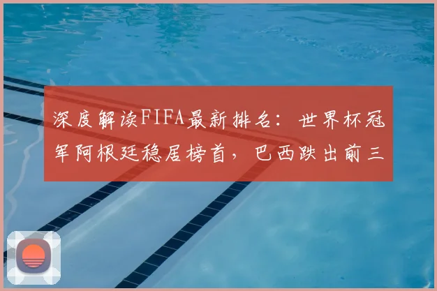 深度解读FIFA最新排名：世界杯冠军阿根廷稳居榜首，巴西跌出前三