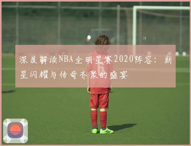 深度解读NBA全明星赛2020阵容：新星闪耀与传奇齐聚的盛宴