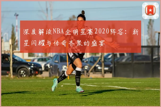 深度解读NBA全明星赛2020阵容：新星闪耀与传奇齐聚的盛宴