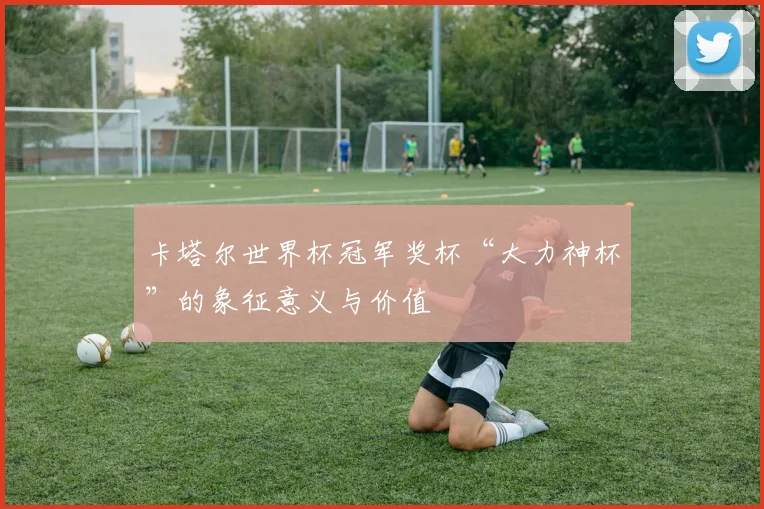 卡塔尔世界杯冠军奖杯“大力神杯”的象征意义与价值