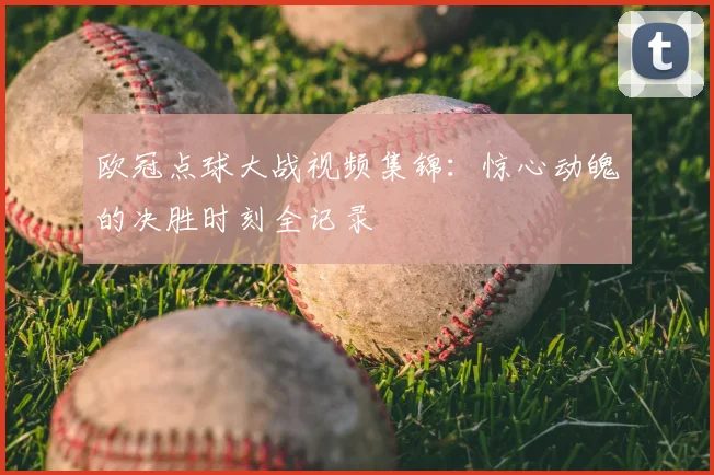 欧冠点球大战视频集锦：惊心动魄的决胜时刻全记录