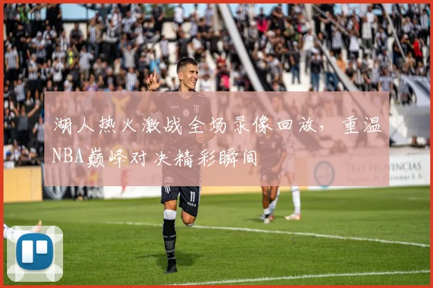 湖人热火激战全场录像回放，重温NBA巅峰对决精彩瞬间