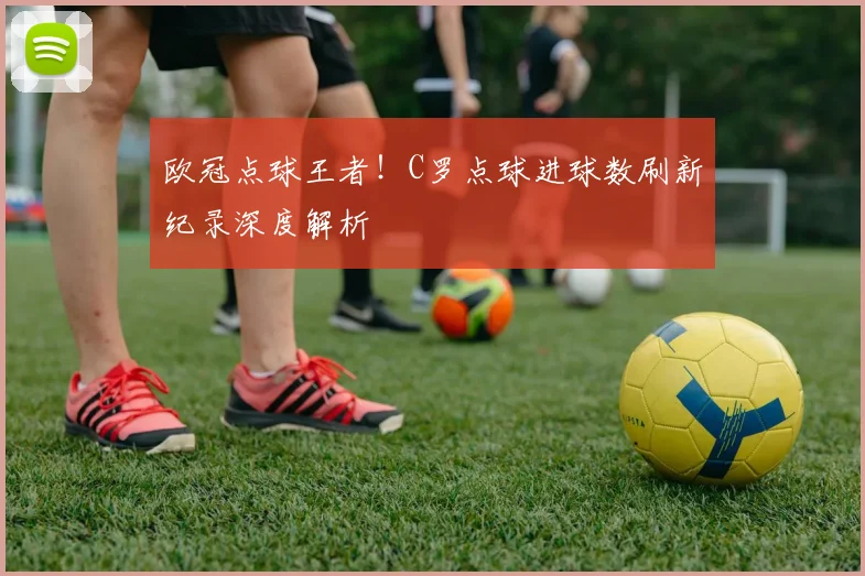 欧冠点球王者！C罗点球进球数刷新纪录深度解析