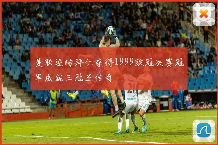 曼联逆转拜仁夺得1999欧冠决赛冠军成就三冠王传奇