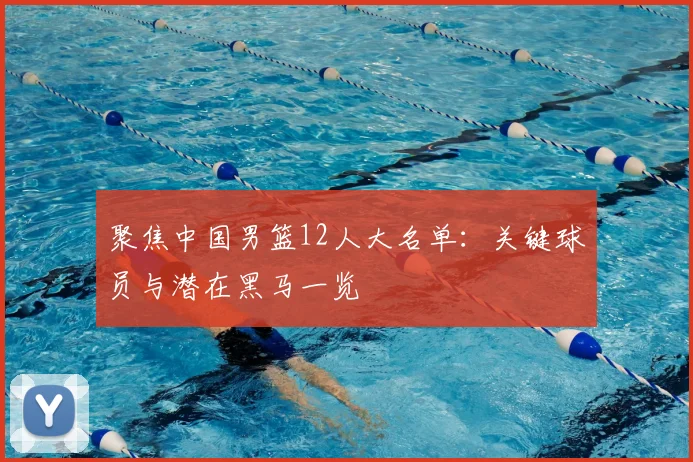 聚焦中国男篮12人大名单：关键球员与潜在黑马一览