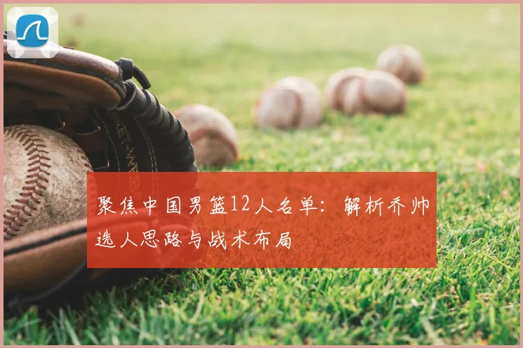 聚焦中国男篮12人名单：解析乔帅选人思路与战术布局