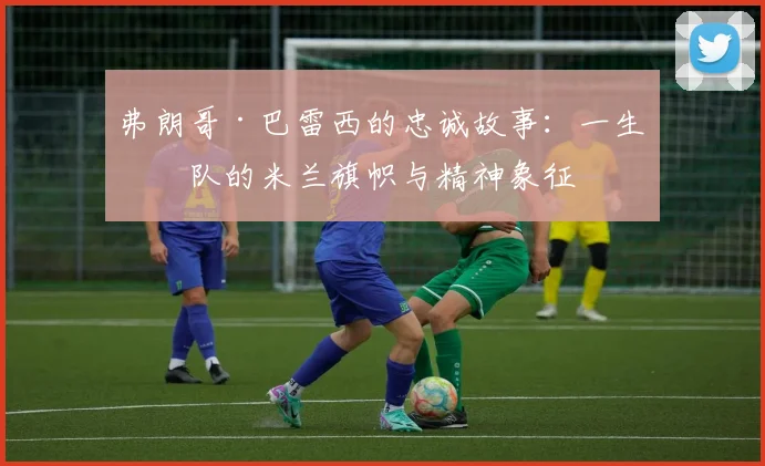 弗朗哥·巴雷西的忠诚故事：一生一队的米兰旗帜与精神象征