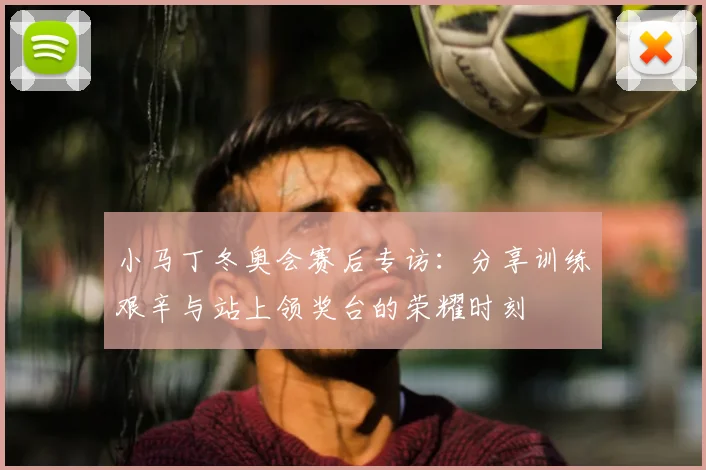 小马丁冬奥会赛后专访：分享训练艰辛与站上领奖台的荣耀时刻