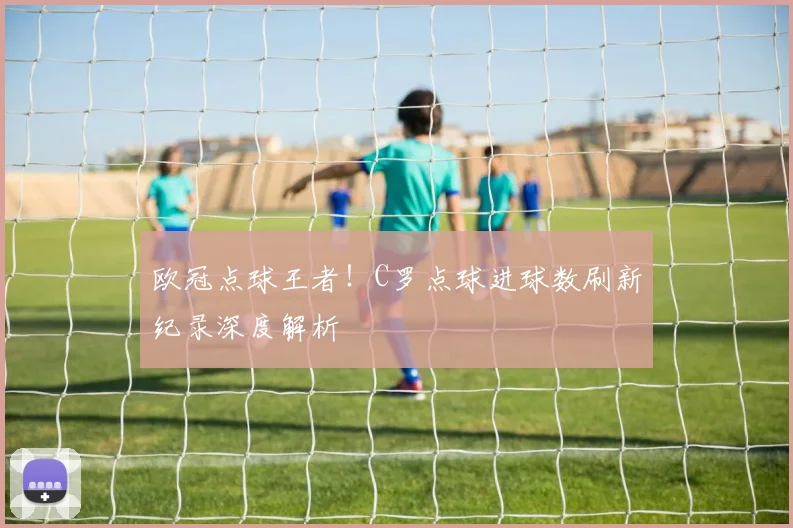 欧冠点球王者！C罗点球进球数刷新纪录深度解析