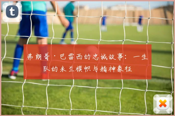 弗朗哥·巴雷西的忠诚故事：一生一队的米兰旗帜与精神象征