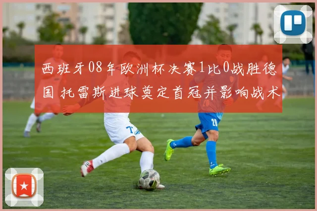 西班牙08年欧洲杯决赛1比0战胜德国 托雷斯进球奠定首冠并影响战术
