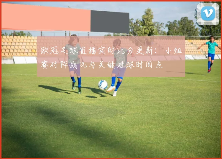 欧冠足球直播实时比分更新：小组赛对阵战况与关键进球时间点