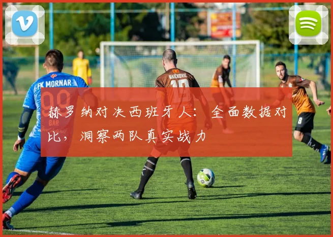 赫罗纳对决西班牙人：全面数据对比，洞察两队真实战力