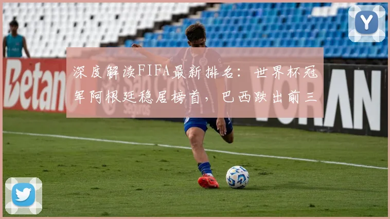 深度解读FIFA最新排名：世界杯冠军阿根廷稳居榜首，巴西跌出前三