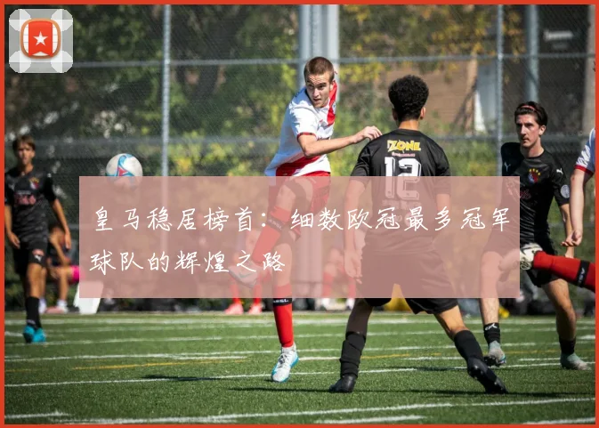 皇马稳居榜首：细数欧冠最多冠军球队的辉煌之路